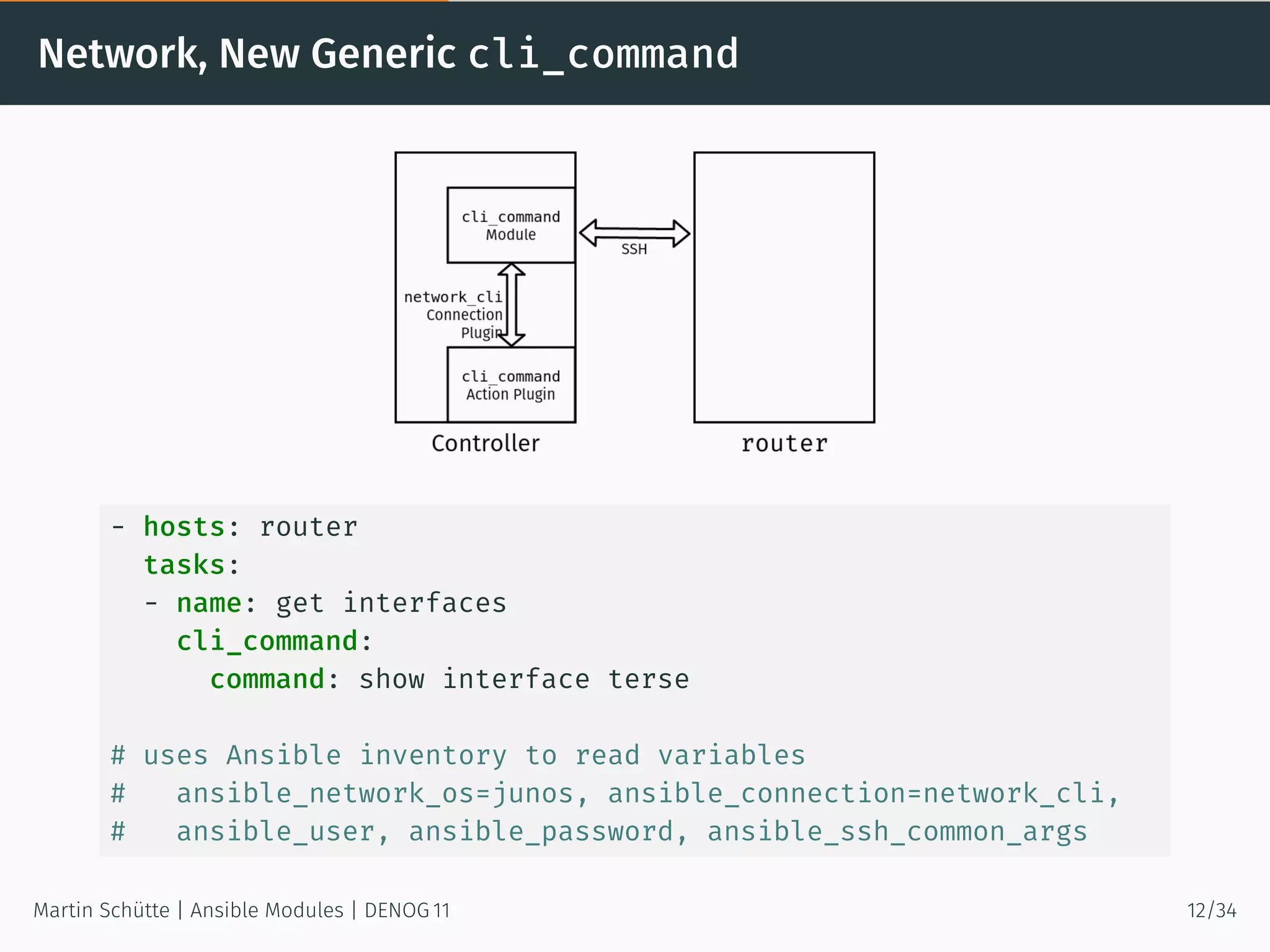 Network, New Generic cli_command
- hosts: router
tasks:
- name: get interfaces
cli_command:
command: show interface terse
# uses Ansible inventory to read variables
# ansible_network_os=junos, ansible_connection=network_cli,
# ansible_user, ansible_password, ansible_ssh_common_args
Martin Schütte | Ansible Modules | DENOG 11 12/34
 