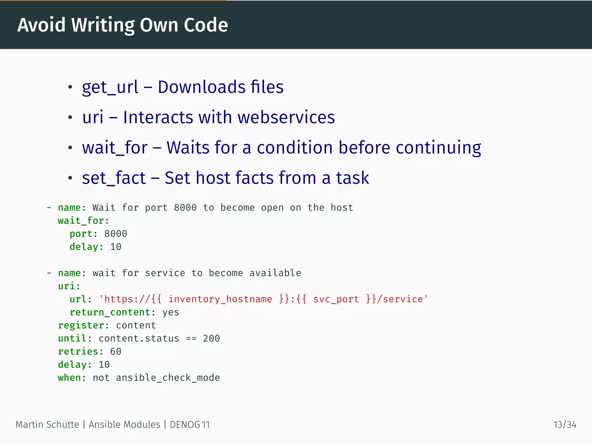 Avoid Writing Own Code
• get_url – Downloads ﬁles
• uri – Interacts with webservices
• wait_for – Waits for a condition before continuing
• set_fact – Set host facts from a task
- name: Wait for port 8000 to become open on the host
wait_for:
port: 8000
delay: 10
- name: wait for service to become available
uri:
url: 'https://{{ inventory_hostname }}:{{ svc_port }}/service'
return_content: yes
register: content
until: content.status == 200
retries: 60
delay: 10
when: not ansible_check_mode
Martin Schütte | Ansible Modules | DENOG 11 13/34
 