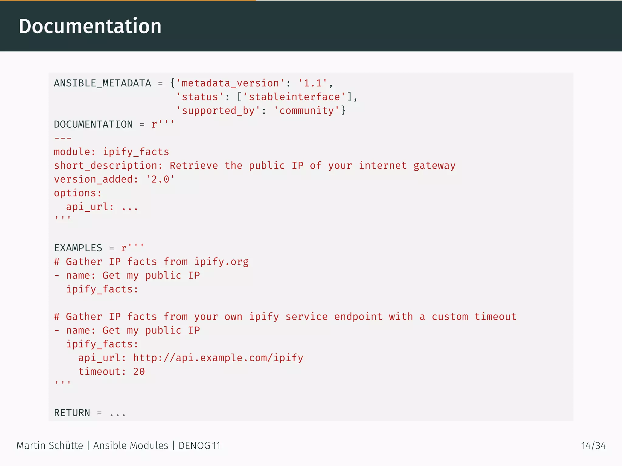 Documentation
ANSIBLE_METADATA = {'metadata_version': '1.1',
'status': ['stableinterface'],
'supported_by': 'community'}
DOCUMENTATION = r'''
---
module: ipify_facts
short_description: Retrieve the public IP of your internet gateway
version_added: '2.0'
options:
api_url: ...
'''
EXAMPLES = r'''
# Gather IP facts from ipify.org
- name: Get my public IP
ipify_facts:
# Gather IP facts from your own ipify service endpoint with a custom timeout
- name: Get my public IP
ipify_facts:
api_url: http://api.example.com/ipify
timeout: 20
'''
RETURN = ...
Martin Schütte | Ansible Modules | DENOG 11 14/34
 