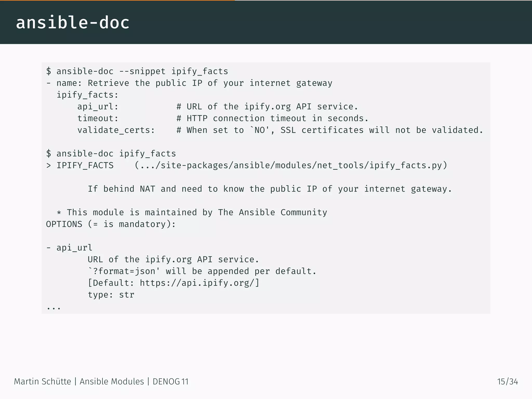 ansible-doc
$ ansible-doc --snippet ipify_facts
- name: Retrieve the public IP of your internet gateway
ipify_facts:
api_url: # URL of the ipify.org API service.
timeout: # HTTP connection timeout in seconds.
validate_certs: # When set to `NO', SSL certificates will not be validated.
$ ansible-doc ipify_facts
> IPIFY_FACTS (.../site-packages/ansible/modules/net_tools/ipify_facts.py)
If behind NAT and need to know the public IP of your internet gateway.
* This module is maintained by The Ansible Community
OPTIONS (= is mandatory):
- api_url
URL of the ipify.org API service.
`?format=json' will be appended per default.
[Default: https://api.ipify.org/]
type: str
...
Martin Schütte | Ansible Modules | DENOG 11 15/34
 
