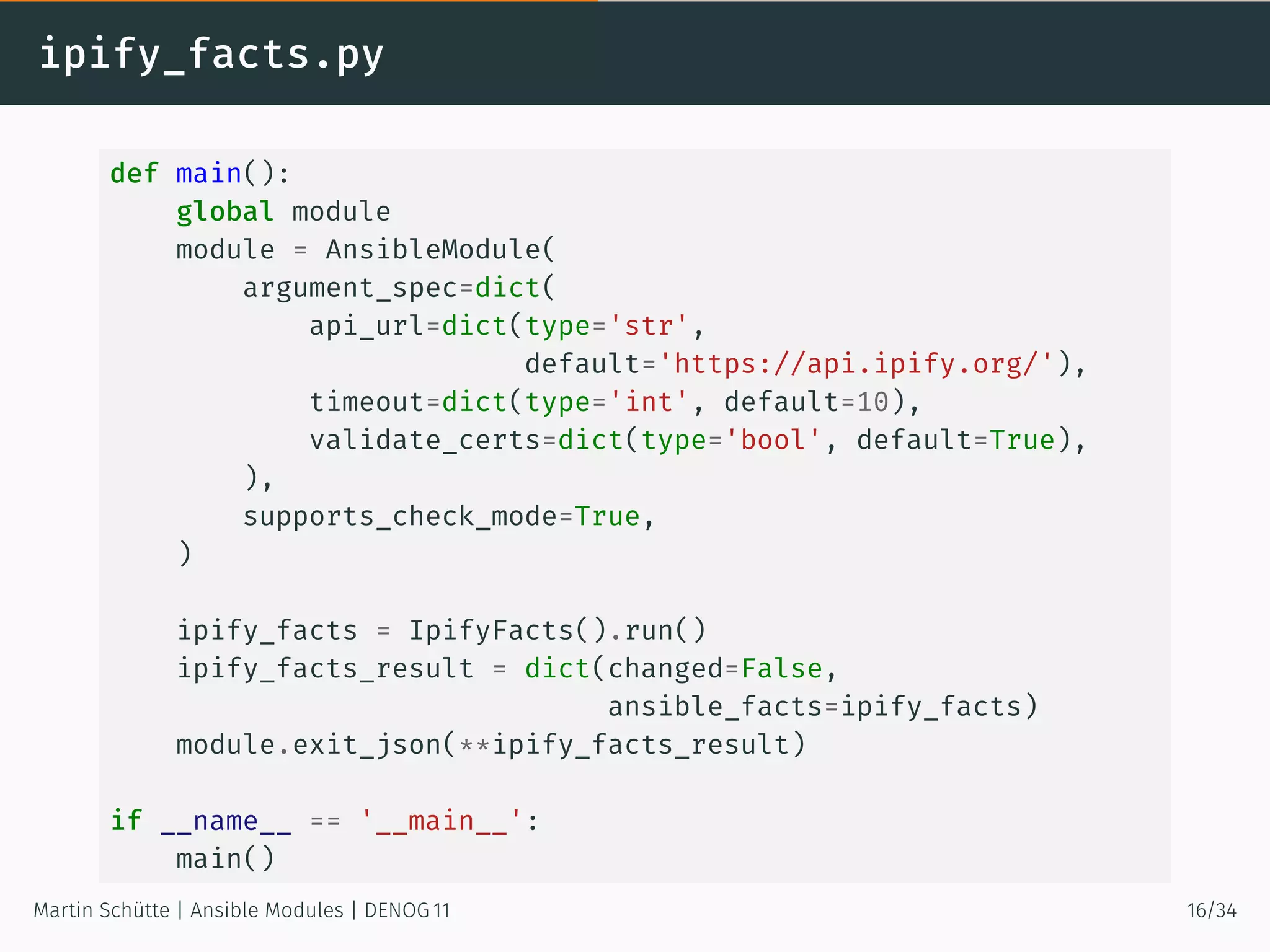 ipify_facts.py
def main():
global module
module = AnsibleModule(
argument_spec=dict(
api_url=dict(type='str',
default='https://api.ipify.org/'),
timeout=dict(type='int', default=10),
validate_certs=dict(type='bool', default=True),
),
supports_check_mode=True,
)
ipify_facts = IpifyFacts().run()
ipify_facts_result = dict(changed=False,
ansible_facts=ipify_facts)
module.exit_json(**ipify_facts_result)
if __name__ == '__main__':
main()
Martin Schütte | Ansible Modules | DENOG 11 16/34
 