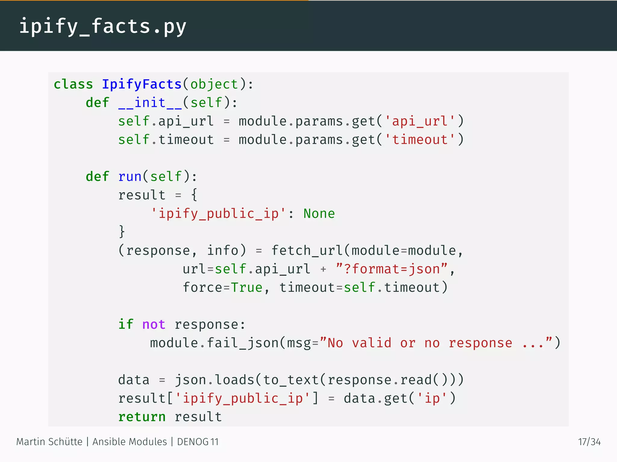ipify_facts.py
class IpifyFacts(object):
def __init__(self):
self.api_url = module.params.get('api_url')
self.timeout = module.params.get('timeout')
def run(self):
result = {
'ipify_public_ip': None
}
(response, info) = fetch_url(module=module,
url=self.api_url + ”?format=json”,
force=True, timeout=self.timeout)
if not response:
module.fail_json(msg=”No valid or no response ...”)
data = json.loads(to_text(response.read()))
result['ipify_public_ip'] = data.get('ip')
return result
Martin Schütte | Ansible Modules | DENOG 11 17/34
 
