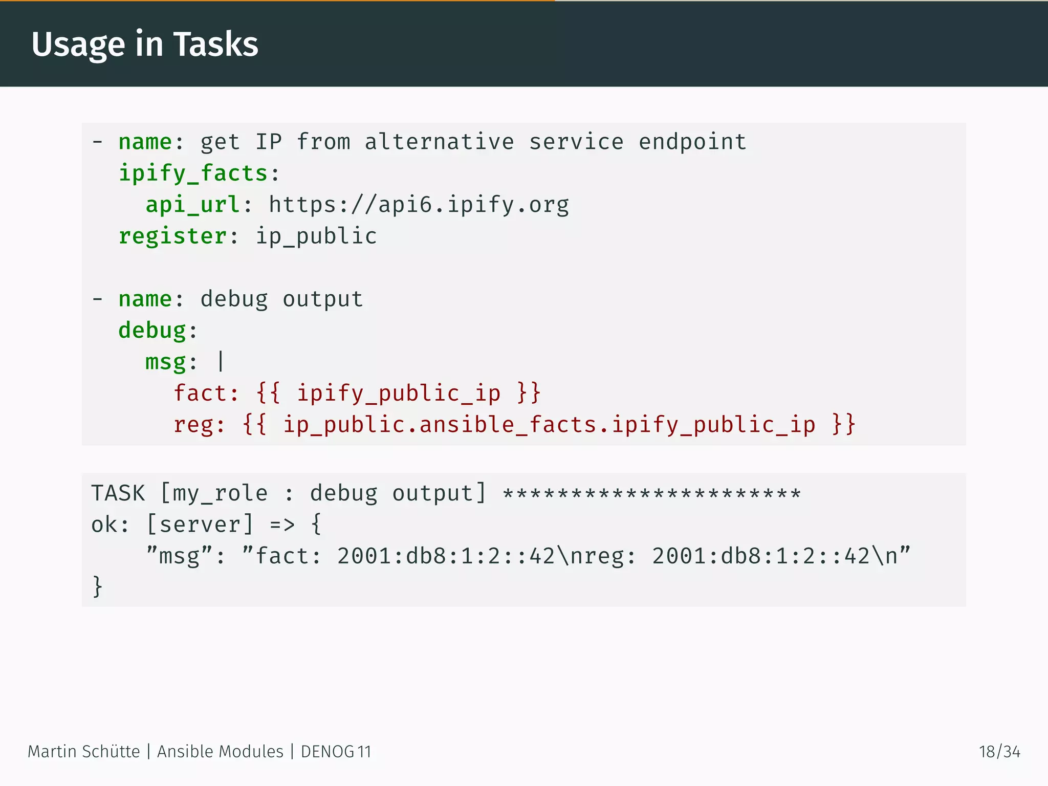 Usage in Tasks
- name: get IP from alternative service endpoint
ipify_facts:
api_url: https://api6.ipify.org
register: ip_public
- name: debug output
debug:
msg: |
fact: {{ ipify_public_ip }}
reg: {{ ip_public.ansible_facts.ipify_public_ip }}
TASK [my_role : debug output] **********************
ok: [server] => {
”msg”: ”fact: 2001:db8:1:2::42nreg: 2001:db8:1:2::42n”
}
Martin Schütte | Ansible Modules | DENOG 11 18/34
 