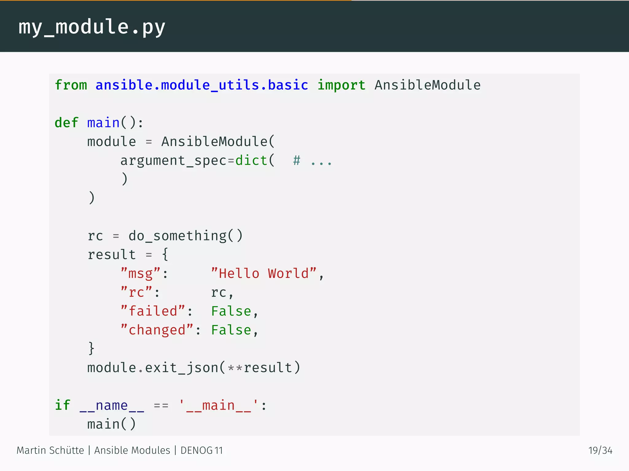 my_module.py
from ansible.module_utils.basic import AnsibleModule
def main():
module = AnsibleModule(
argument_spec=dict( # ...
)
)
rc = do_something()
result = {
”msg”: ”Hello World”,
”rc”: rc,
”failed”: False,
”changed”: False,
}
module.exit_json(**result)
if __name__ == '__main__':
main()
Martin Schütte | Ansible Modules | DENOG 11 19/34
 