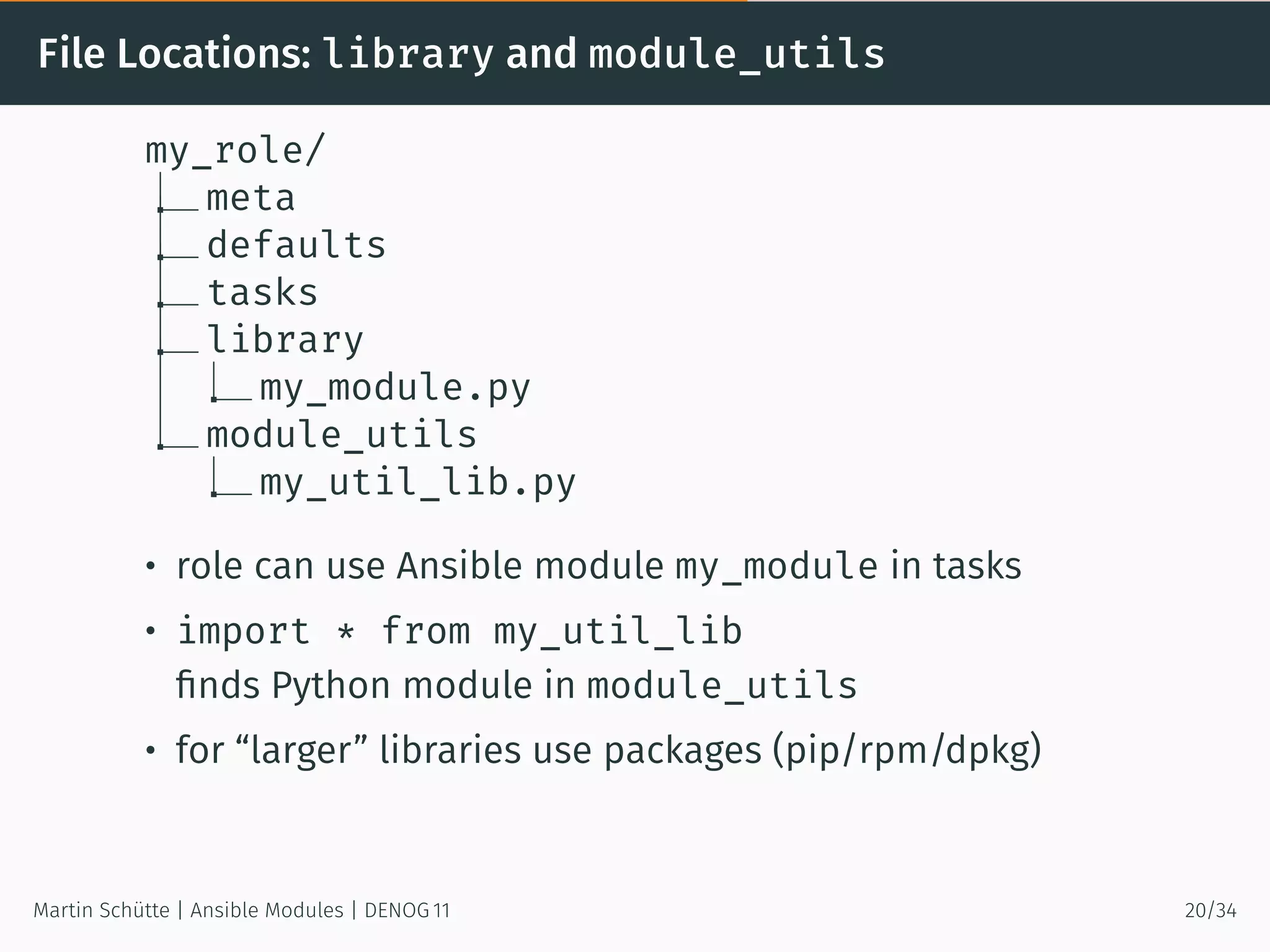 File Locations: library and module_utils
my_role/
meta
defaults
tasks
library
my_module.py
module_utils
my_util_lib.py
• role can use Ansible module my_module in tasks
• import * from my_util_lib
ﬁnds Python module in module_utils
• for “larger” libraries use packages (pip/rpm/dpkg)
Martin Schütte | Ansible Modules | DENOG 11 20/34
 