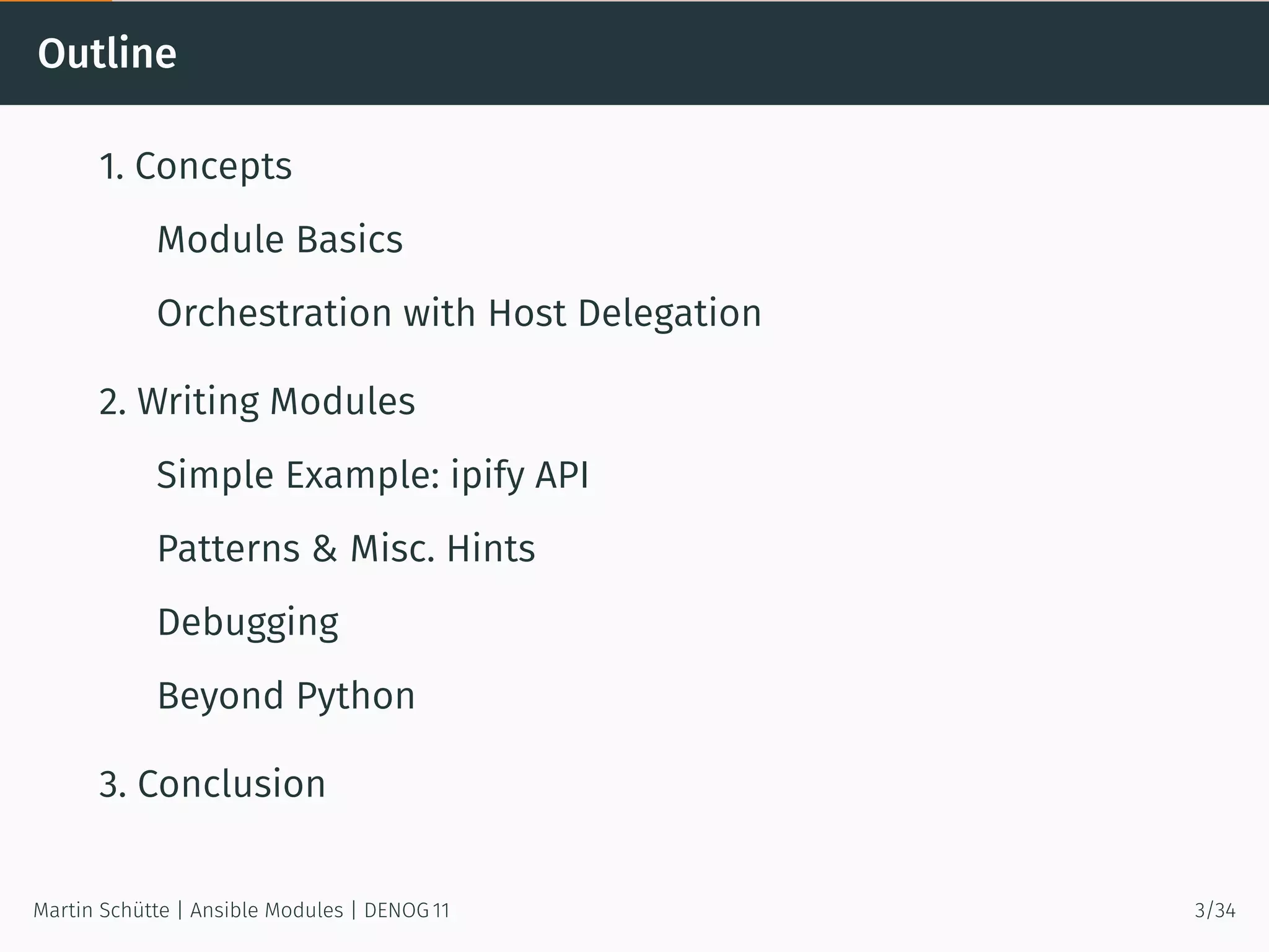 Outline
1. Concepts
Module Basics
Orchestration with Host Delegation
2. Writing Modules
Simple Example: ipify API
Patterns & Misc. Hints
Debugging
Beyond Python
3. Conclusion
Martin Schütte | Ansible Modules | DENOG 11 3/34
 