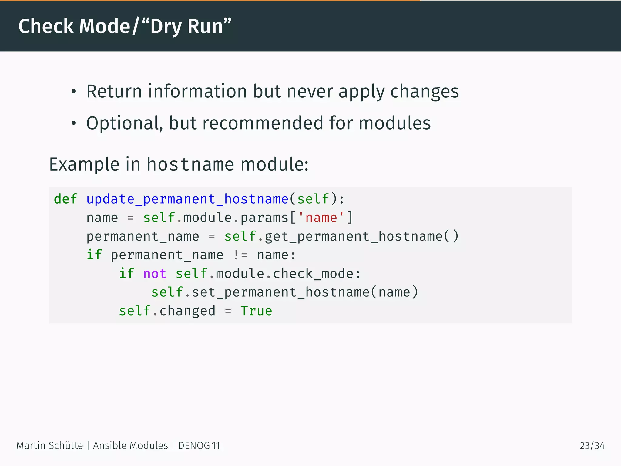 Check Mode/“Dry Run”
• Return information but never apply changes
• Optional, but recommended for modules
Example in hostname module:
def update_permanent_hostname(self):
name = self.module.params['name']
permanent_name = self.get_permanent_hostname()
if permanent_name != name:
if not self.module.check_mode:
self.set_permanent_hostname(name)
self.changed = True
Martin Schütte | Ansible Modules | DENOG 11 23/34
 