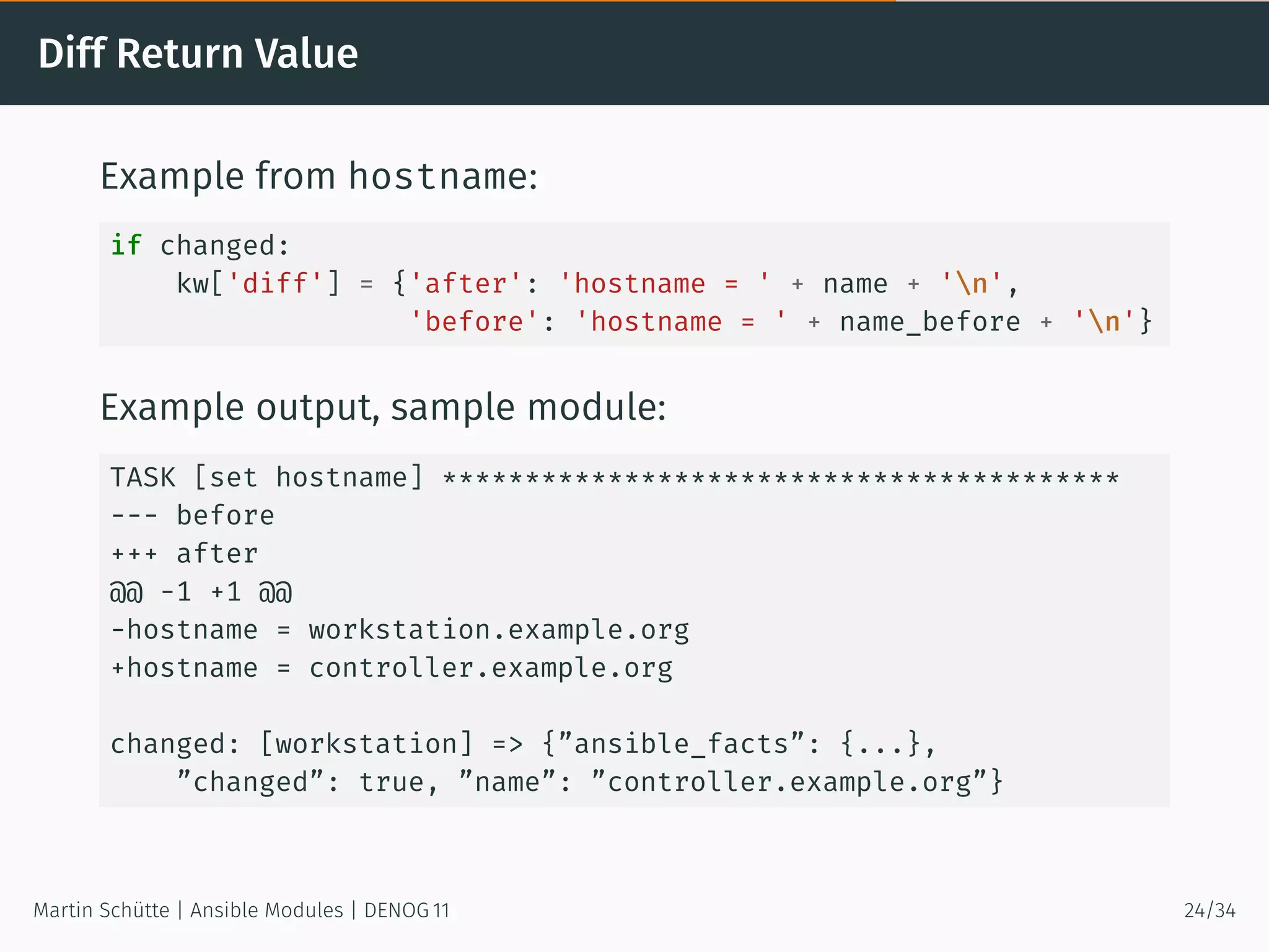 Diff Return Value
Example from hostname:
if changed:
kw['diff'] = {'after': 'hostname = ' + name + 'n',
'before': 'hostname = ' + name_before + 'n'}
Example output, sample module:
TASK [set hostname] *****************************************
--- before
+++ after
@@ -1 +1 @@
-hostname = workstation.example.org
+hostname = controller.example.org
changed: [workstation] => {”ansible_facts”: {...},
”changed”: true, ”name”: ”controller.example.org”}
Martin Schütte | Ansible Modules | DENOG 11 24/34
 