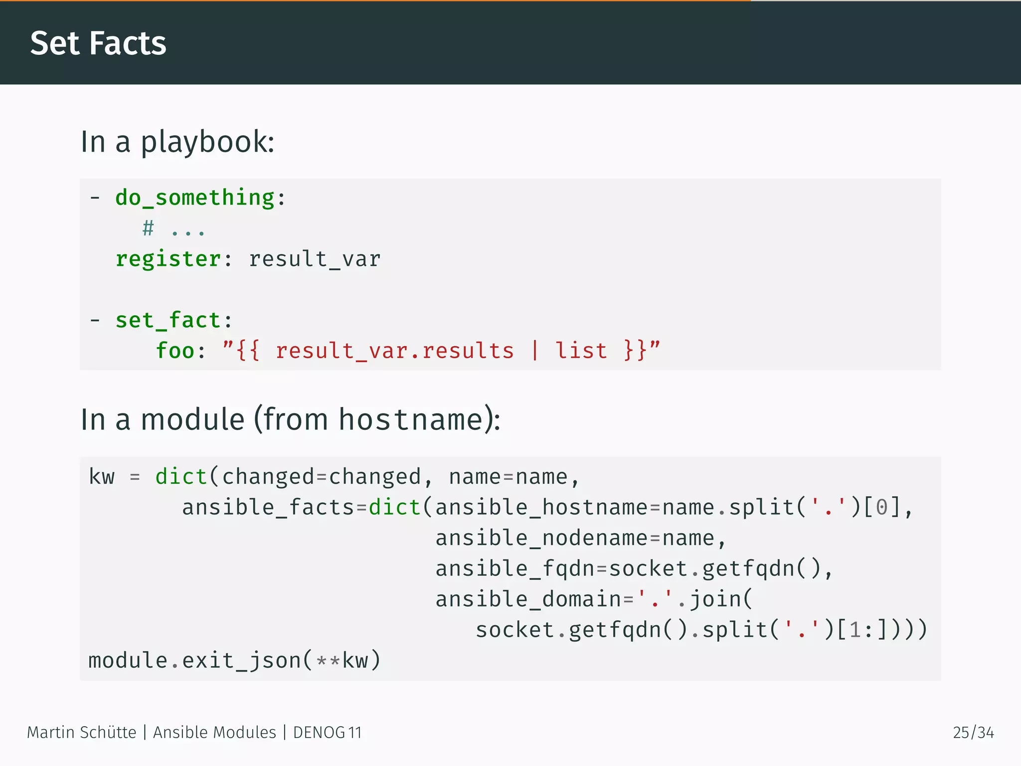 Set Facts
In a playbook:
- do_something:
# ...
register: result_var
- set_fact:
foo: ”{{ result_var.results | list }}”
In a module (from hostname):
kw = dict(changed=changed, name=name,
ansible_facts=dict(ansible_hostname=name.split('.')[0],
ansible_nodename=name,
ansible_fqdn=socket.getfqdn(),
ansible_domain='.'.join(
socket.getfqdn().split('.')[1:])))
module.exit_json(**kw)
Martin Schütte | Ansible Modules | DENOG 11 25/34
 