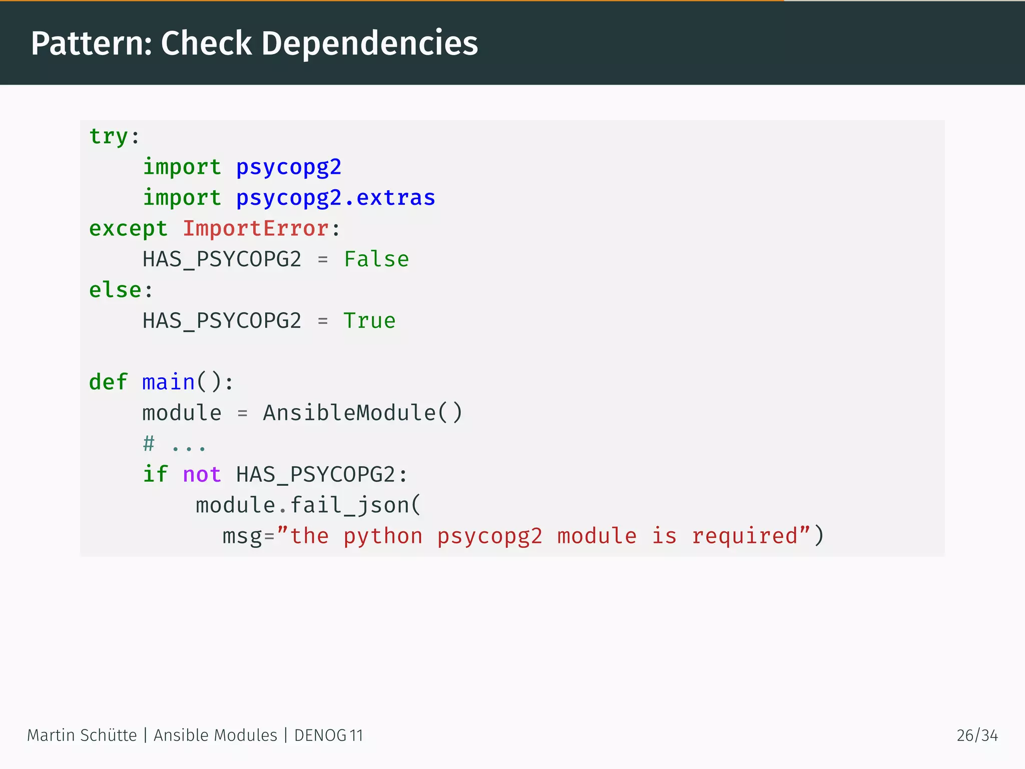 Pattern: Check Dependencies
try:
import psycopg2
import psycopg2.extras
except ImportError:
HAS_PSYCOPG2 = False
else:
HAS_PSYCOPG2 = True
def main():
module = AnsibleModule()
# ...
if not HAS_PSYCOPG2:
module.fail_json(
msg=”the python psycopg2 module is required”)
Martin Schütte | Ansible Modules | DENOG 11 26/34
 