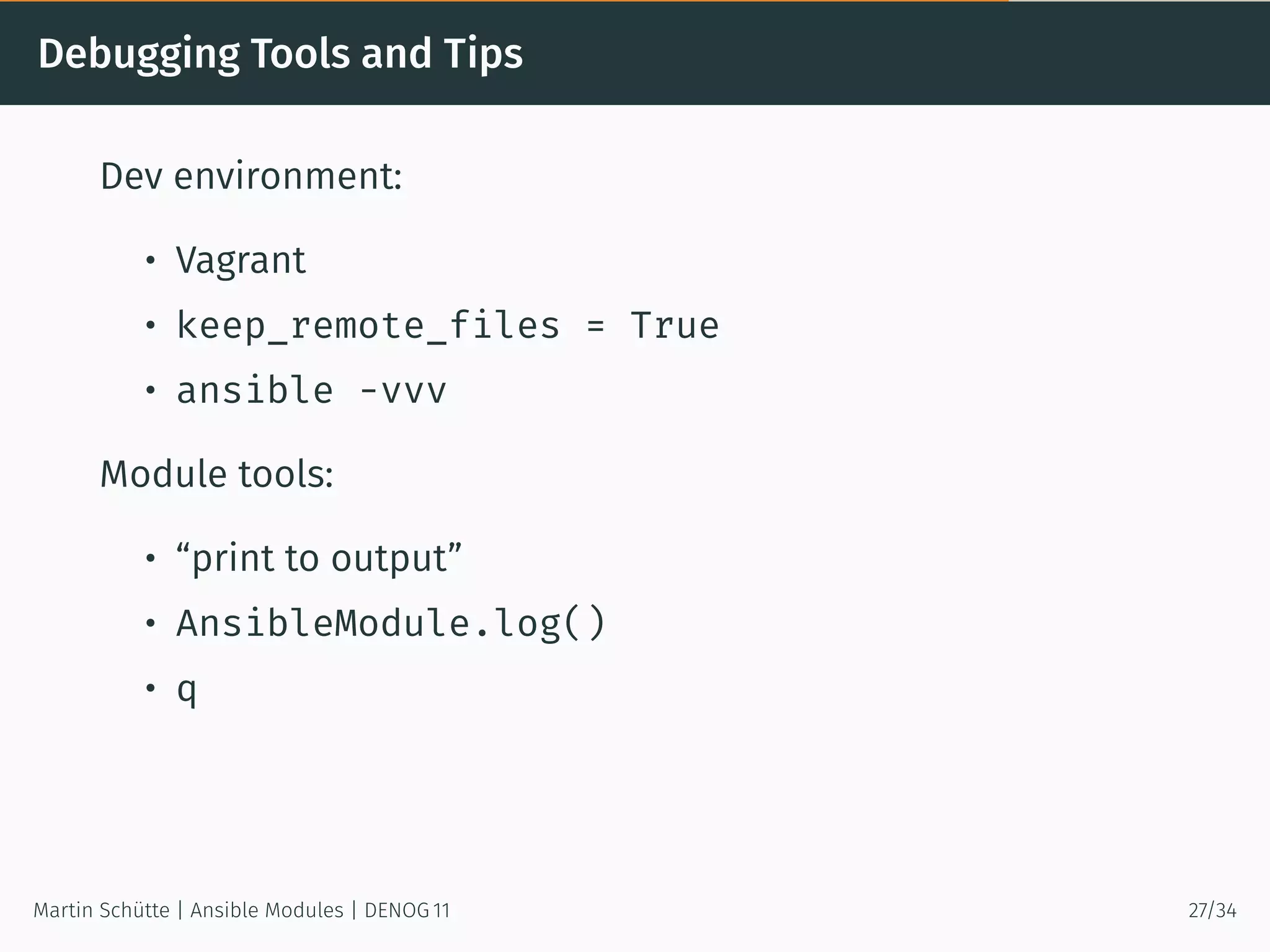 Debugging Tools and Tips
Dev environment:
• Vagrant
• keep_remote_files = True
• ansible -vvv
Module tools:
• “print to output”
• AnsibleModule.log()
• q
Martin Schütte | Ansible Modules | DENOG 11 27/34
 