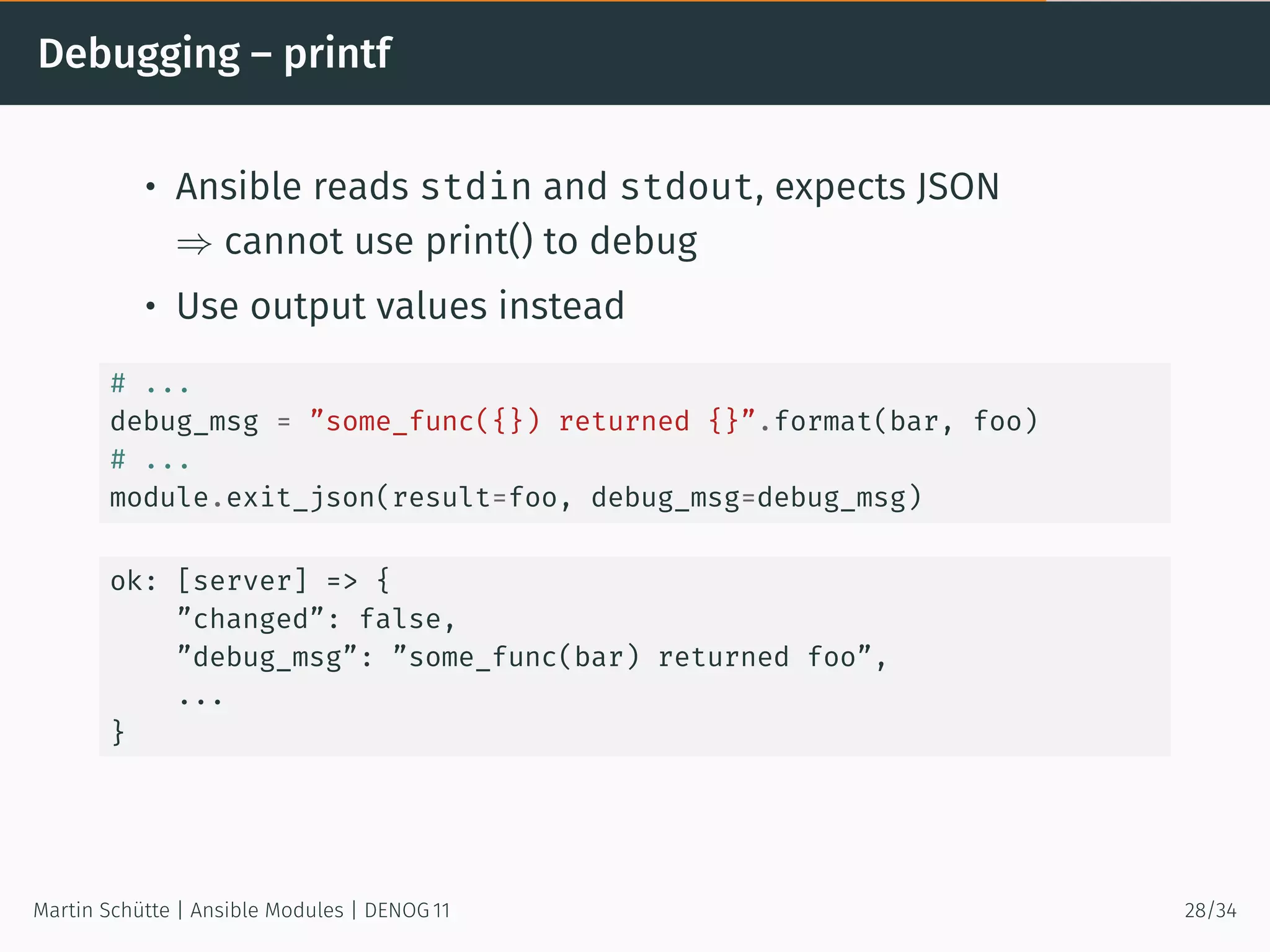 Debugging – printf
• Ansible reads stdin and stdout, expects JSON
⇒ cannot use print() to debug
• Use output values instead
# ...
debug_msg = ”some_func({}) returned {}”.format(bar, foo)
# ...
module.exit_json(result=foo, debug_msg=debug_msg)
ok: [server] => {
”changed”: false,
”debug_msg”: ”some_func(bar) returned foo”,
...
}
Martin Schütte | Ansible Modules | DENOG 11 28/34
 