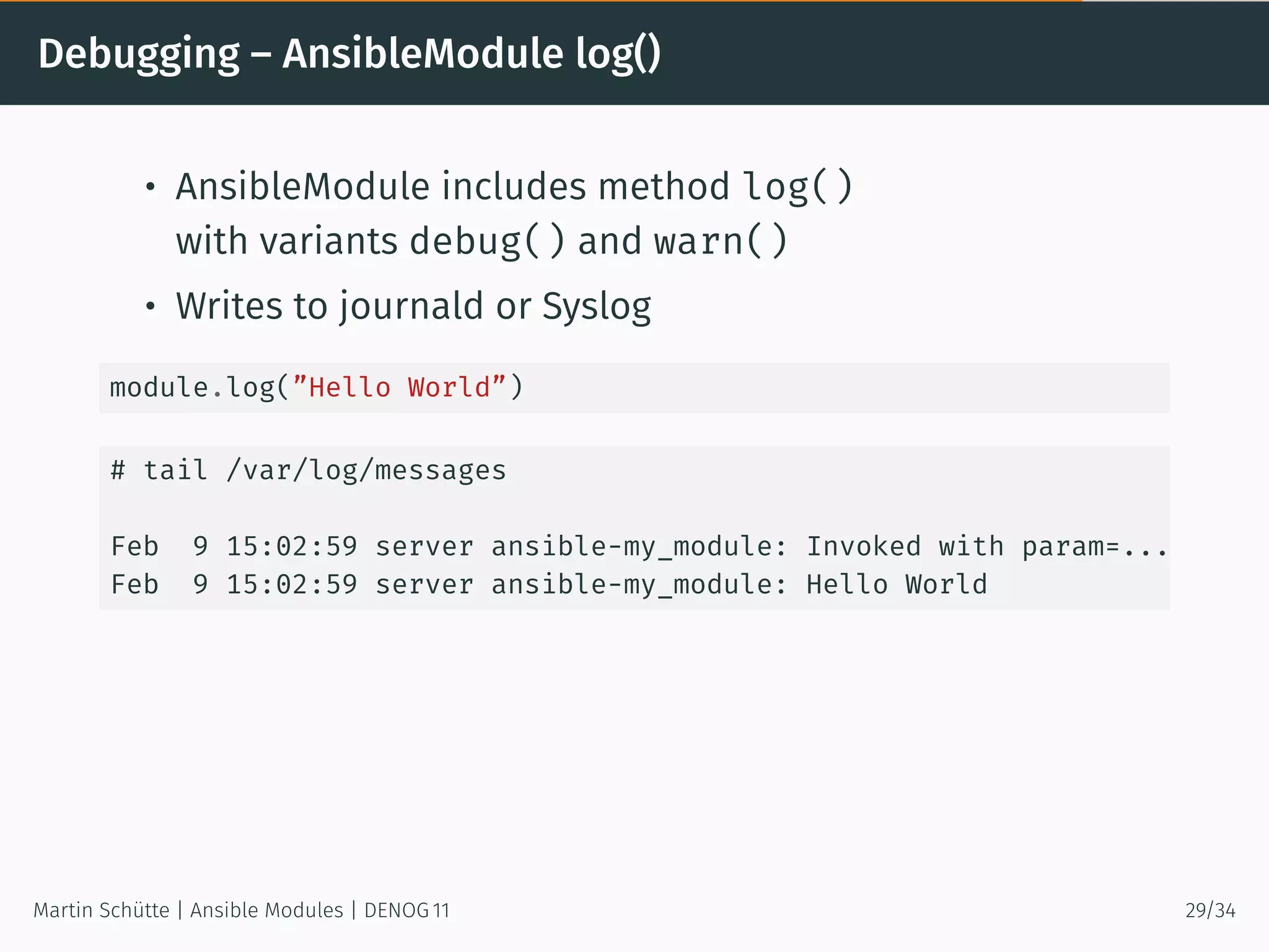Debugging – AnsibleModule log()
• AnsibleModule includes method log()
with variants debug() and warn()
• Writes to journald or Syslog
module.log(”Hello World”)
# tail /var/log/messages
Feb 9 15:02:59 server ansible-my_module: Invoked with param=...
Feb 9 15:02:59 server ansible-my_module: Hello World
Martin Schütte | Ansible Modules | DENOG 11 29/34
 