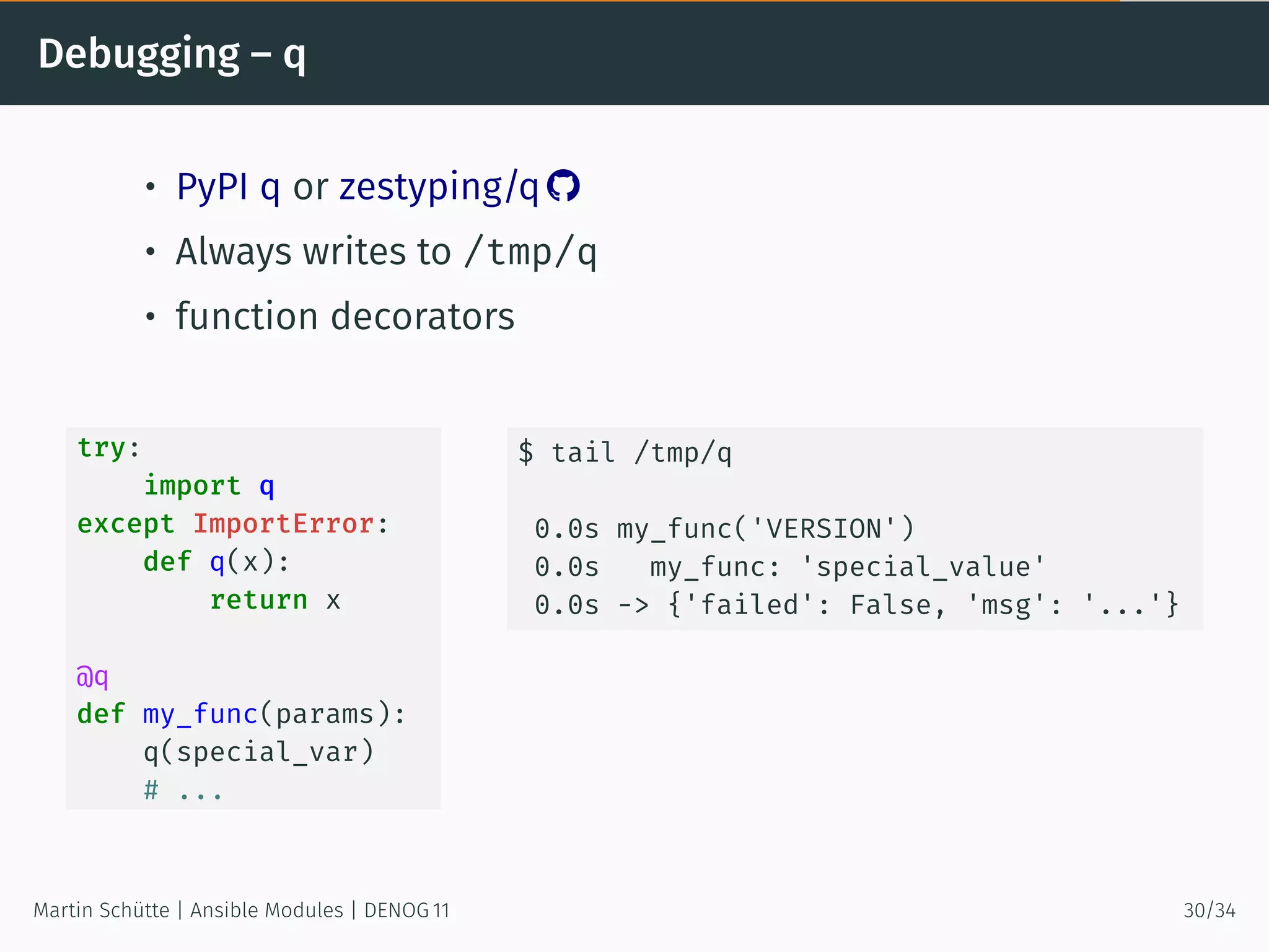 Debugging – q
• PyPI q or zestyping/q 
• Always writes to /tmp/q
• function decorators
try:
import q
except ImportError:
def q(x):
return x
@q
def my_func(params):
q(special_var)
# ...
$ tail /tmp/q
0.0s my_func('VERSION')
0.0s my_func: 'special_value'
0.0s -> {'failed': False, 'msg': '...'}
Martin Schütte | Ansible Modules | DENOG 11 30/34
 