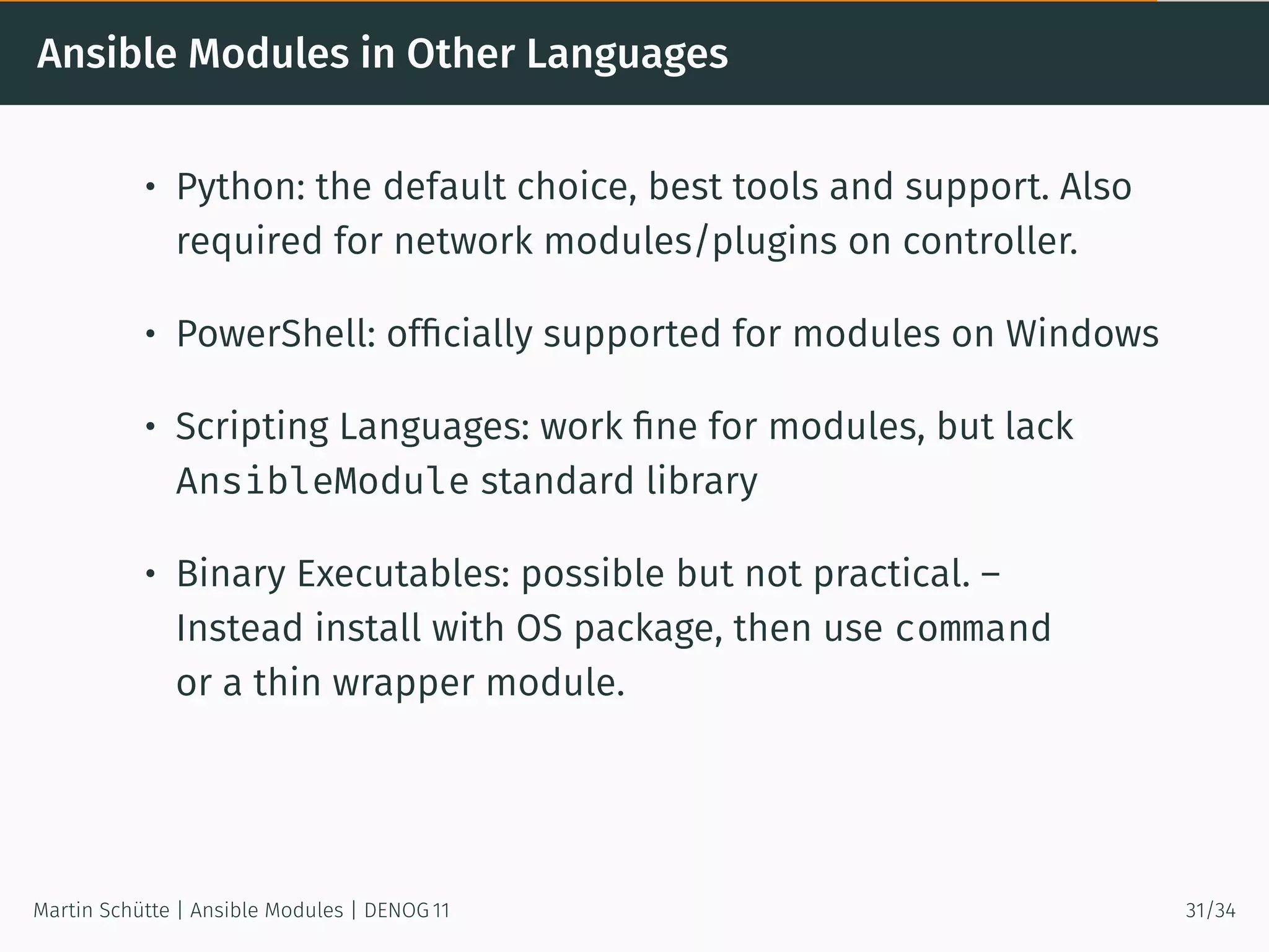 Ansible Modules in Other Languages
• Python: the default choice, best tools and support. Also
required for network modules/plugins on controller.
• PowerShell: ofﬁcially supported for modules on Windows
• Scripting Languages: work ﬁne for modules, but lack
AnsibleModule standard library
• Binary Executables: possible but not practical. –
Instead install with OS package, then use command
or a thin wrapper module.
Martin Schütte | Ansible Modules | DENOG 11 31/34
 