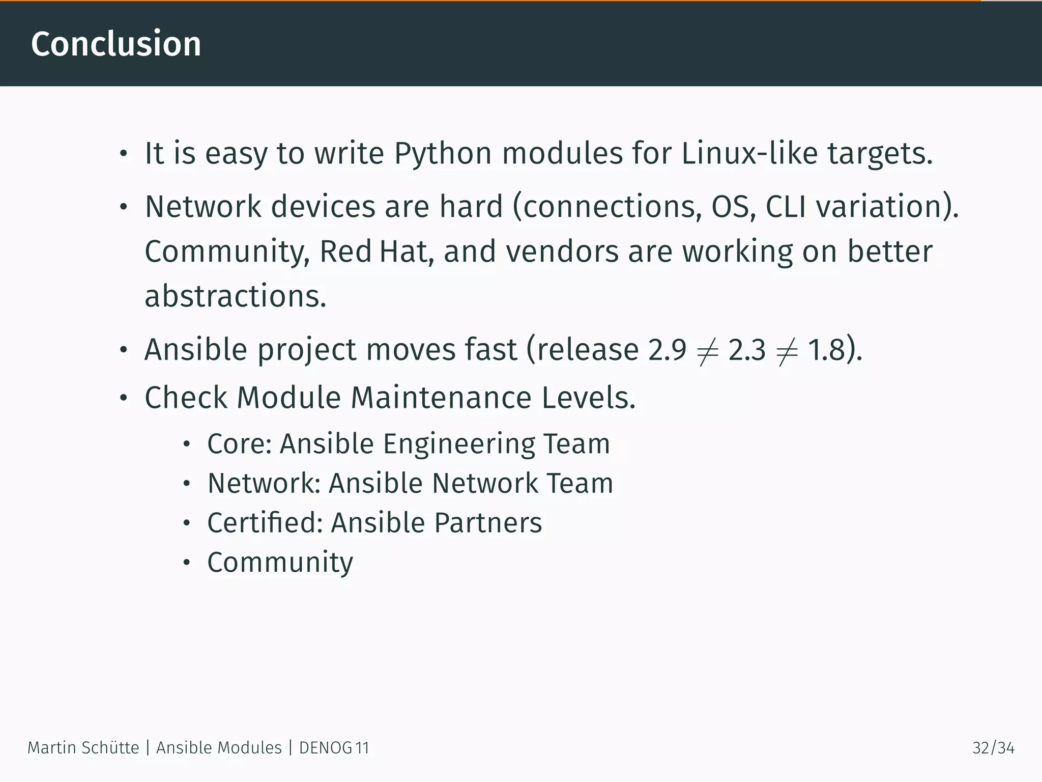 Conclusion
• It is easy to write Python modules for Linux-like targets.
• Network devices are hard (connections, OS, CLI variation).
Community, Red Hat, and vendors are working on better
abstractions.
• Ansible project moves fast (release 2.9 ̸= 2.3 ̸= 1.8).
• Check Module Maintenance Levels.
• Core: Ansible Engineering Team
• Network: Ansible Network Team
• Certiﬁed: Ansible Partners
• Community
Martin Schütte | Ansible Modules | DENOG 11 32/34
 