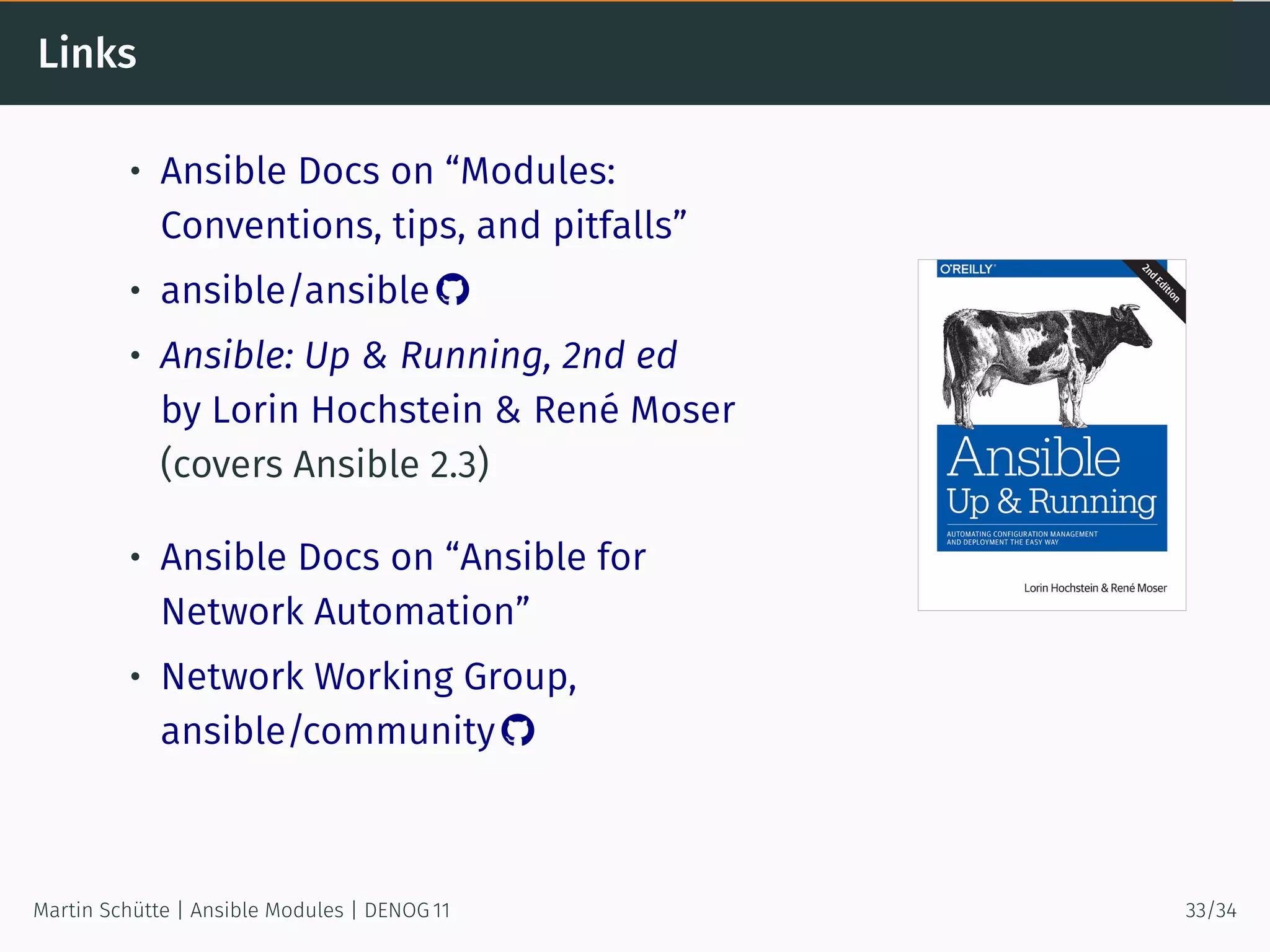 Links
• Ansible Docs on “Modules:
Conventions, tips, and pitfalls”
• ansible/ansible 
• Ansible: Up & Running, 2nd ed
by Lorin Hochstein & René Moser
(covers Ansible 2.3)
• Ansible Docs on “Ansible for
Network Automation”
• Network Working Group,
ansible/community 
Martin Schütte | Ansible Modules | DENOG 11 33/34
 