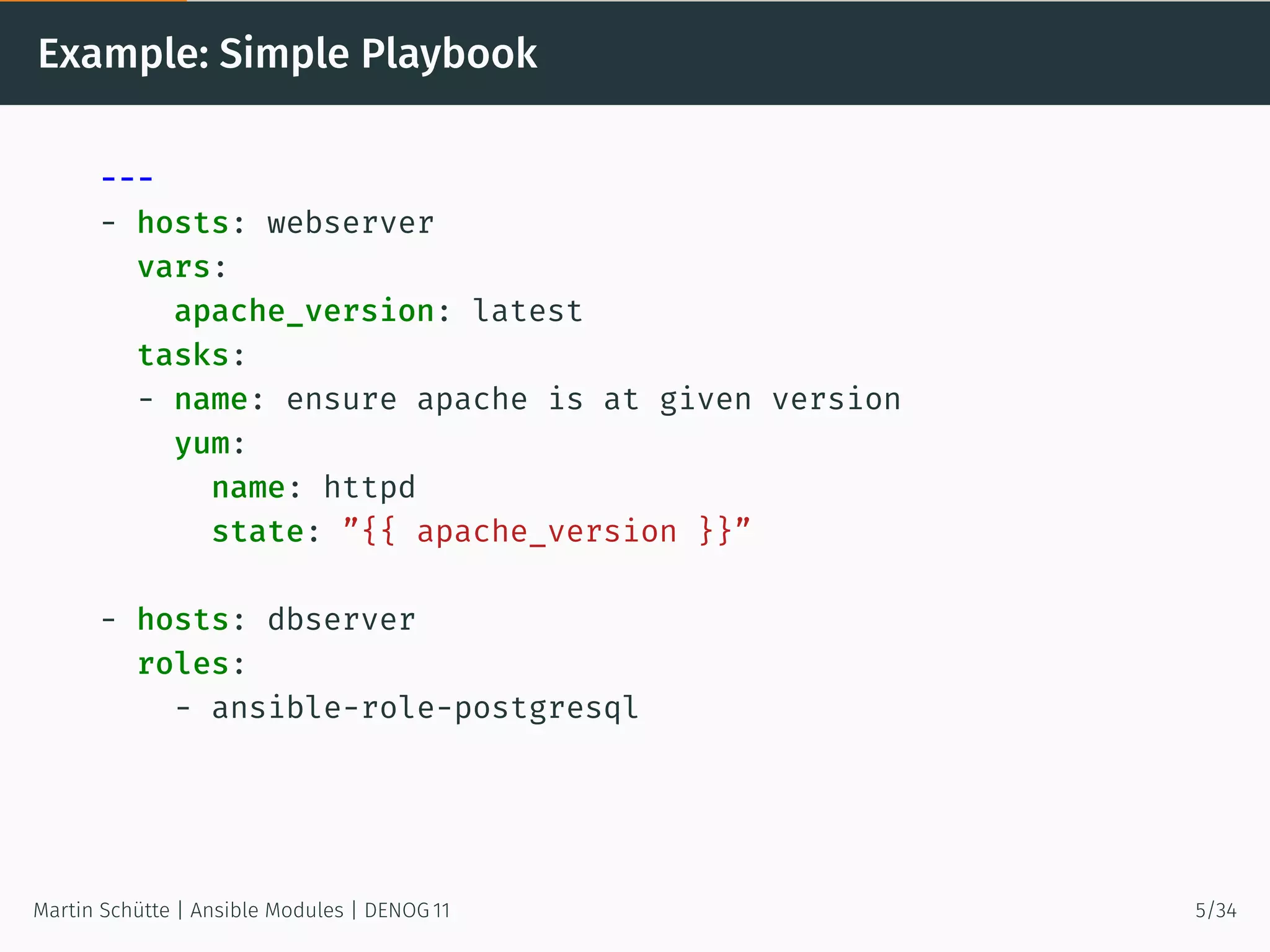 Example: Simple Playbook
---
- hosts: webserver
vars:
apache_version: latest
tasks:
- name: ensure apache is at given version
yum:
name: httpd
state: ”{{ apache_version }}”
- hosts: dbserver
roles:
- ansible-role-postgresql
Martin Schütte | Ansible Modules | DENOG 11 5/34
 