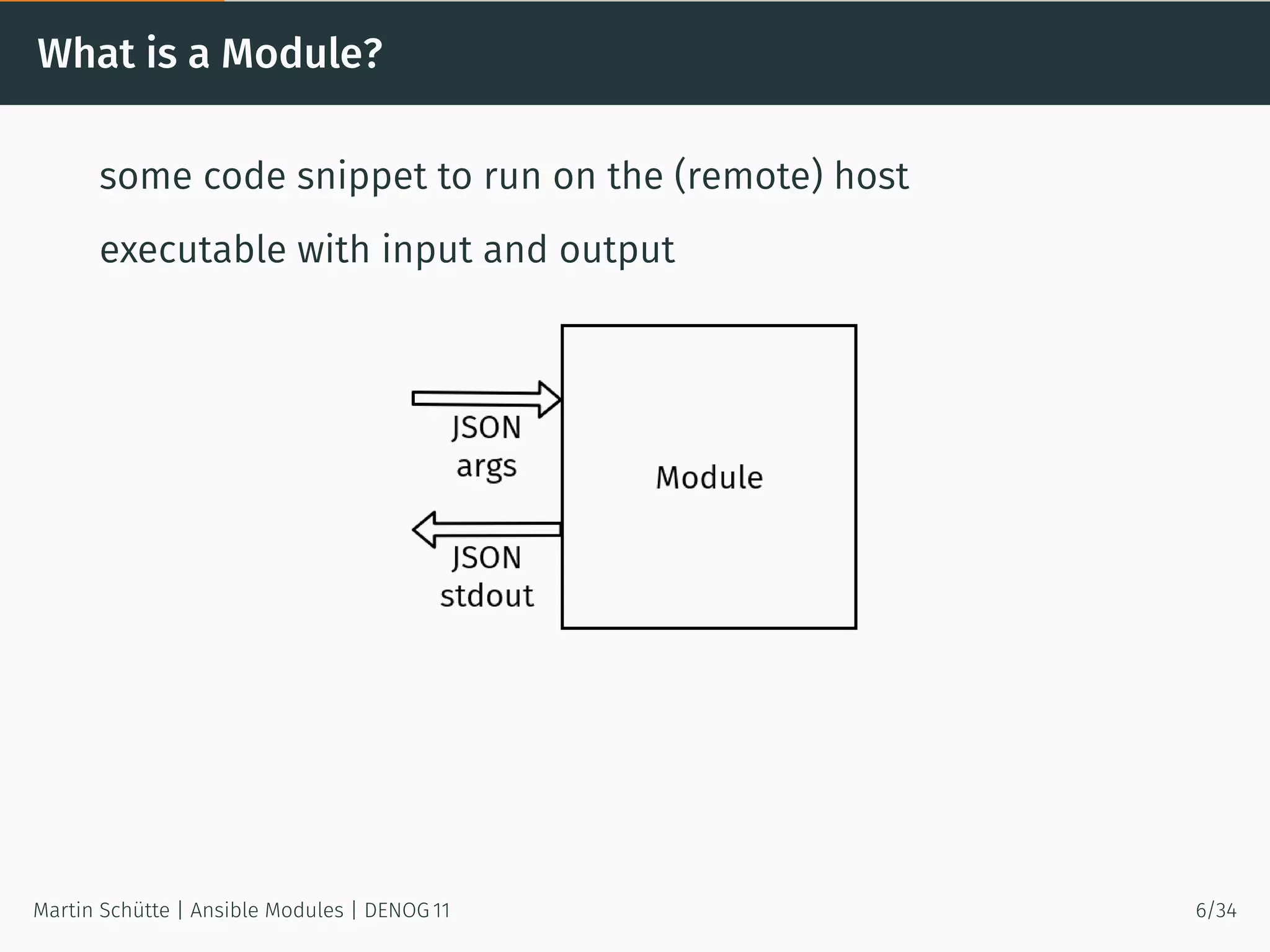 What is a Module?
some code snippet to run on the (remote) host
executable with input and output
Martin Schütte | Ansible Modules | DENOG 11 6/34
 