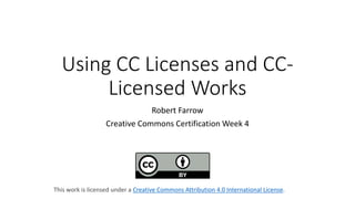 Using CC Licenses and CC-
Licensed Works
Robert Farrow
Creative Commons Certification Week 4
This work is licensed under a Creative Commons Attribution 4.0 International License.
 
