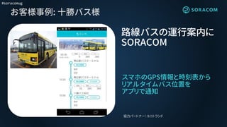 #soracomug
お客様事例: 十勝バス様
スマホのGPS情報と時刻表から
リアルタイムバス位置を
アプリで通知
路線バスの運行案内に
SORACOM
協力パートナー：ユニトランド
 