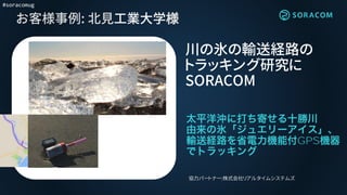 #soracomug
お客様事例: 北見工業大学様
GPS
川の氷の輸送経路の
トラッキング研究に
SORACOM
協力パートナー:株式会社リアルタイムシステムズ
 