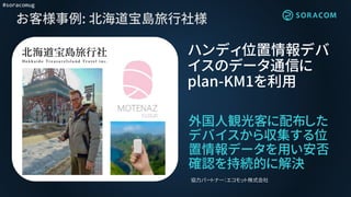 #soracomug
お客様事例: 北海道宝島旅行社様
外国人観光客に配布した
デバイスから収集する位
置情報データを用い安否
確認を持続的に解決
ハンディ位置情報デバ
イスのデータ通信に
plan-KM1を利用
協力パートナー：エコモット株式会社
 