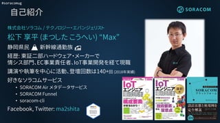 #soracomug
自己紹介
株式会社ソラコム / テクノロジー・エバンジェリスト
松下 享平 (まつした こうへい) “Max”
静岡県民 🗻 新幹線通勤族 🚅
経歴: 東証二部ハードウェア・メーカーで
情シス部門、EC事業責任者、IoT事業開発を経て現職
講演や執筆を中心に活動、登壇回数は140+回 (2018年実績)
好きなソラコムサービス
• SORACOM Air メタデータサービス
• SORACOM Funnel
• soracom-cli
Facebook, Twitter: ma2shita
 