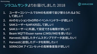 #soracomug
ソラコムサンタよりお届けしました 2018
1. ユーザーコンソールでSIMの名前順で並び替えられるように
して欲しい！
2. AirのセッションOnOffのイベントハンドラーが欲しい！
3. SAMユーザーもMFA対応して欲しい！
4. SAMユーザーに共通して設定できる権限が欲しい！
5. Beam MQTTのuser name にIMSI/IMEIを使いたい
6. Harvestに指定したタイムスタンプでデータ送信したい！
7. Harvestに送信したデータを削除したい！
8. SORACOM アイコンセットの高解像度版が欲しい！
 