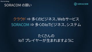 #soracomug
SORACOM の願い
クラウド ⇒ 多くのビジネス、Webサービス
SORACOM ⇒ 多くのIoTビジネス、システム
たくさんの
IoT プレイヤーが生まれますように
 