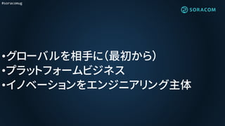 #soracomug
•グローバルを相手に（最初から）
•プラットフォームビジネス
•イノベーションをエンジニアリング主体
 