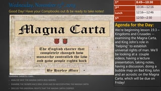 Good Day! Have your Compbooks out & be ready to take notes!
LEARNING TARGETS: I CAN…
• ANALYZE WHY THE MAGNA CARTA WAS NEEDED;
• EXAMINE THE SIGNIFICANCE KING JOHN HAD IN NECESSITATING THE MAGNA CARTA
• DISCUSS THE UNIVERSAL RIGHTS THAT THE MAGNA CARTA CODIFIED
Wednesday, November 13th, 2019
Agenda for the Day:
We’re beginning lesson 19.3 –
Kingdoms and Crusades --
examining the Magna Carta,
and King John’s role in
“helping” to establish
universal rights of man. We’ll
be looking at a couple
videos, having a lecture
presentation, taking notes,
having a discussion, doing a
bubble map on Bad King John
and an acrostic on the Magna
Carta, which will be due on
Friday!
1st 8:49—10:30
3rd 10:34—12:16
Lunch 12:16—12:46
5th 12:50—2:30
 