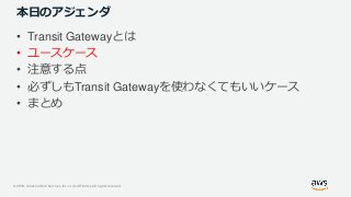 © 2019, Amazon Web Services, Inc. or its Affiliates. All rights reserved.
本日のアジェンダ
• Transit Gatewayとは
• ユースケース
• 注意する点
• 必ずしもTransit Gatewayを使わなくてもいいケース
• まとめ
 