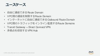 © 2019, Amazon Web Services, Inc. or its Affiliates. All rights reserved.
ユースケース
• 自由に通信できるRoute Domain
• VPC間の通信を制限するRoute Domain
• インターネットに自由に通信できるOutbound Route Domain
• VPC間のトラフィックをインライン監査するRoute Domains
• Transit Gateway + Direct Connect/VPN
• 多拠点を収容するVPN Hub
 