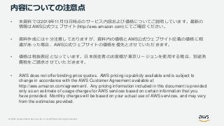 © 2019, Amazon Web Services, Inc. or its Affiliates. All rights reserved.
内容についての注意点
• 本資料では2019年11月13日時点のサービス内容および価格についてご説明しています。最新の
情報はAWS公式ウェブサイト(http://aws.amazon.com)にてご確認ください。
• 資料作成には十分注意しておりますが、資料内の価格とAWS公式ウェブサイト記載の価格に相
違があった場合、AWS公式ウェブサイトの価格を優先とさせていただきます。
• 価格は税抜表記となっています。日本居住者のお客様が東京リージョンを使用する場合、別途消
費税をご請求させていただきます。
• AWS does not offer binding price quotes. AWS pricing is publicly available and is subject to
change in accordance with the AWS Customer Agreement available at
http://aws.amazon.com/agreement/. Any pricing information included in this document is provided
only as an estimate of usage charges for AWS services based on certain information that you
have provided. Monthly charges will be based on your actual use of AWS services, and may vary
from the estimates provided.
 