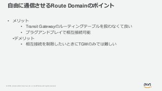© 2019, Amazon Web Services, Inc. or its Affiliates. All rights reserved.
自由に通信させるRoute Domainのポイント
• メリット
• Transit Gatewayのルーティングテーブルを扱わなくて良い
• プラグアンドプレイで相互接続可能
•デメリット
• 相互接続を制限したいときにTGWのみでは難しい
 