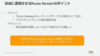© 2019, Amazon Web Services, Inc. or its Affiliates. All rights reserved.
自由に通信させるRoute Domainのポイント
• メリット
• Transit Gatewayのルーティングテーブルを扱わなくて良い
• プラグアンドプレイで相互接続可能
•デメリット
• 相互接続を制限したいときにTGWのみでは難しい
VPC内でNACL,Security Groupで制限すれば良い
ルーティングになれていない人にはおススメ
 