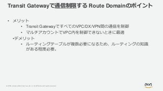 © 2019, Amazon Web Services, Inc. or its Affiliates. All rights reserved.
Transit Gatewayで通信制限する Route Domainのポイント
• メリット
• Transit GatewayですべてのVPC/DX/VPN間の通信を制御
• マルチアカウントでVPC内を制御できないときに最適
•デメリット
• ルーティングテーブルが複数必要になるため、ルーティングの知識
がある程度必要。
 