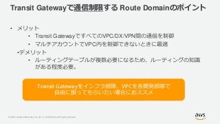 © 2019, Amazon Web Services, Inc. or its Affiliates. All rights reserved.
Transit Gatewayで通信制限する Route Domainのポイント
• メリット
• Transit GatewayですべてのVPC/DX/VPN間の通信を制御
• マルチアカウントでVPC内を制御できないときに最適
•デメリット
• ルーティングテーブルが複数必要になるため、ルーティングの知識
がある程度必要。
Transit Gatewayをインフラ部隊、VPCを各開発部隊で
自由に扱ってもらいたい場合におススメ
 