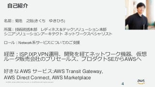 © 2019, Amazon Web Services, Inc. or its Affiliates. All rights reserved.
自己紹介
名前：菊池 之裕(きくち ゆきひろ)
所属：技術統括本部 レディネス＆テックソリューション本部
シニアソリューションアーキテクト ネットワークスペシャリスト
ロール：Network系サービスについてのご支援
経歴：ISP,IXP,VPN運用、開発を経てネットワーク機器、仮想
ルータ販売会社のプリセールス、プロダクトSEからAWSへ
好きな AWS サービス:AWS Transit Gateway,
AWS Direct Connect, AWS Marketplace
4
 