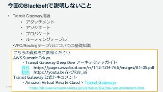 © 2019, Amazon Web Services, Inc. or its Affiliates. All rights reserved.
今回のBlackbeltで説明しないこと
• Transit Gateway用語
• アタッチメント
• アソシエート
• プロパゲート
• ルーティングテーブル
•VPC/Routingテーブルについての基礎知識
こちらの資料をご参照ください
AWS Summit Tokyo
・Transit Gateway Deep Dive アーキテクチャガイド
資料 https://pages.awscloud.com/rs/112-TZM-766/images/B1-05.pdf
動画 https://youtu.be/Y-t7Fzlr_x8
Transit Gateway 公式ドキュメント
・Amazon Virtual Private Cloud > Transit Gateways
https://docs.aws.amazon.com/ja_jp/vpc/latest/tgw/tgw-vpn-attachments.html
 