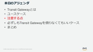 © 2019, Amazon Web Services, Inc. or its Affiliates. All rights reserved.
本日のアジェンダ
• Transit Gatewayとは
• ユースケース
• 注意する点
• 必ずしもTransit Gatewayを使わなくてもいいケース
• まとめ
 
