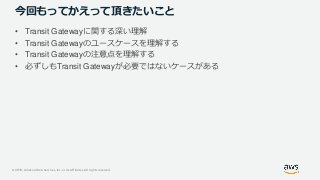 © 2019, Amazon Web Services, Inc. or its Affiliates. All rights reserved.
今回もってかえって頂きたいこと
• Transit Gatewayに関する深い理解
• Transit Gatewayのユースケースを理解する
• Transit Gatewayの注意点を理解する
• 必ずしもTransit Gatewayが必要ではないケースがある
 