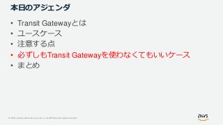 © 2019, Amazon Web Services, Inc. or its Affiliates. All rights reserved.
本日のアジェンダ
• Transit Gatewayとは
• ユースケース
• 注意する点
• 必ずしもTransit Gatewayを使わなくてもいいケース
• まとめ
 