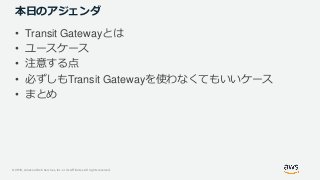 © 2019, Amazon Web Services, Inc. or its Affiliates. All rights reserved.
本日のアジェンダ
• Transit Gatewayとは
• ユースケース
• 注意する点
• 必ずしもTransit Gatewayを使わなくてもいいケース
• まとめ
 
