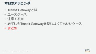 © 2019, Amazon Web Services, Inc. or its Affiliates. All rights reserved.
本日のアジェンダ
• Transit Gatewayとは
• ユースケース
• 注意する点
• 必ずしもTransit Gatewayを使わなくてもいいケース
• まとめ
 