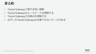 © 2019, Amazon Web Services, Inc. or its Affiliates. All rights reserved.
まとめ
• Transit Gatewayに関する深い理解
• Transit Gatewayのユースケースを理解する
• Transit Gatewayの注意点を理解する
• 必ずしもTransit Gatewayが必要ではないケースがある
 