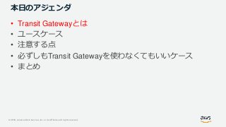 © 2019, Amazon Web Services, Inc. or its Affiliates. All rights reserved.
本日のアジェンダ
• Transit Gatewayとは
• ユースケース
• 注意する点
• 必ずしもTransit Gatewayを使わなくてもいいケース
• まとめ
 