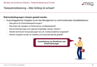 DevOps und Continuous Delivery - Testautomatisierung ist Trumpf
Testautomatisierung – Aller Anfang ist schwer!
14
Rahmenbedingungen müssen gesetzt werden
• Ausschlaggebende Vorgaben durch das Management zu nicht-funktionalen Qualitätsfaktoren
 Was gibt es für Sicherheitsbestimmungen?
 Wie lauten die Vorgaben an Performance und Belastbarkeit?
 Gibt es Anforderungen aus Legal die eingehalten werden müssen?
 Werden technische Voraussetzungen wie z.B. Coding Guidelines eingesetzt?
 Welche Vorgaben wurden an Usability und Corporate Identity gestellt?
Ausarbeitung von Richtlinien und
Einschränkungen
© msg | 13.11.2019 | Meet-up Techtalks@msg
 