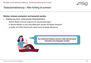 DevOps und Continuous Delivery - Testautomatisierung ist Trumpf
Testautomatisierung – Aller Anfang ist schwer!
15
Risiken müssen analysiert und bewertet werden
• Etablierung einer umfassenden Risikodefinition
 Welche Risiken kommen aufgrund von Neuentwicklungen?
 In welcher Relation zu den Geschäftsrisiken werden die Risiken bewertet?
 Je später ein Fehler erkannt wird, desto teurer ist dessen Behebung
Nur definierte Risiken können Unternehmensweit
bewertet und umgangen werden
© msg | 13.11.2019 | Meet-up Techtalks@msg
 